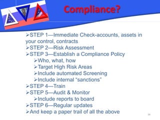 Compliance? 34 
 
STEP 1—Immediate Check-accounts, assets in your control, contracts 
 
STEP 2—Risk Assessment 
 
STEP 3—Establish a Compliance Policy 
 
Who, what, how 
 
Target High Risk Areas 
 
Include automated Screening 
 
Include internal “sanctions” 
 
STEP 4—Train 
 
STEP 5—Audit & Monitor 
 
Include reports to board 
 
STEP 6—Regular updates 
 
And keep a paper trail of all the above  
