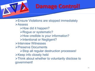 Damage Control! 35 
 
Ensure Violations are stopped immediately 
 
Assess 
 
How did it happen? 
 
Rogue or systematic? 
 
How credible is your information? 
 
Intentional or Negligent? 
 
Interview Witnesses 
 
Preserve Documents 
 
Stop all regular destruction processes! 
 
Keep info closely held 
 
Think about whether to voluntarily disclose to government!  