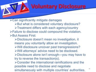 Voluntary Disclosure 36 
 
Can significantly mitigate damages 
 
But what is considered voluntary disclosure? 
 
Treatment differs with each agency/country 
 
Failure to disclose could compound the violation. 
 
But Assess First: 
 
Disclosure doesn’t mean no investigation, it means you voluntarily allow an investigation. 
 
Will disclosure uncover past transgressions? 
 
Will attorneys’ advice need to be disclosed. 
 
Disclosure alone isn’t enough—you may have to try to reverse the transaction(s). 
 
Consider the international ramifications and the possible need to disclose and negotiate simultaneously with multiple countries’ authorities.  