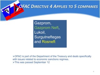 4 
Gazprom, Gazprom Neft, Lukoil, Surgutneftegas and Rosneft 
OFAC DIRECTIVE 4 APPLIES TO 5 COMPANIES 
 
OFAC is part of the Department of the Treasury and deals specifically with issues related to economic sanctions regimes. 
 
This was passed September 12  
