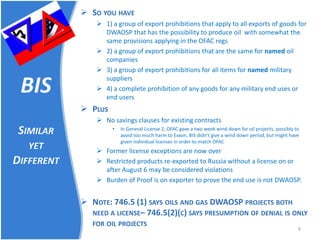 BIS SIMILAR YET DIFFERENT 
 
SO YOU HAVE 
 
1) a group of export prohibitions that apply to all exports of goods for DWAOSP that has the possibility to produce oil with somewhat the same provisions applying in the OFAC regs 
 
2) a group of export prohibitions that are the same for named oil companies 
 
3) a group of export prohibitions for all items for named military suppliers 
 
4) a complete prohibition of any goods for any military end uses or end users 
 
PLUS 
 
No savings clauses for existing contracts 
• 
In General License 2, OFAC gave a two week wind down for oil projects, possibly to avoid too much harm to Exxon, BIS didn’t give a wind down period, but might have given individual licenses in order to match OFAC 
 
Former license exceptions are now over 
 
Restricted products re-exported to Russia without a license on or after August 6 may be considered violations 
 
Burden of Proof is on exporter to prove the end use is not DWAOSP. 
NOTE: 746.5 (1) SAYS OILS AND GAS DWAOSP PROJECTS BOTH NEED A LICENSE– 746.5(2)(C) SAYS PRESUMPTION OF DENIAL IS ONLY FOR OIL PROJECTS 9 
 