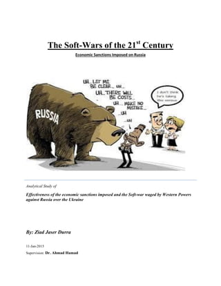 The Soft-Wars of the 21st
Century
Economic Sanctions Imposed on Russia
Analytical Study of
Effectiveness of the economic sanctions imposed and the Soft-war waged by Western Powers
against Russia over the Ukraine
By: Ziad Jaser Durra
11-Jan-2015
Supervision: Dr. Ahmad Hamad
 