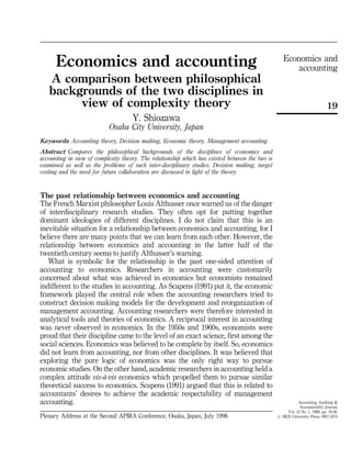 Economics and
accounting
19
Accounting Auditing &
Accountability Journal,
Vol. 12 No. 1, 1999, pp. 19-38.
# MCB University Press, 0951-3574
Economics and accounting
A comparison between philosophical
backgrounds of the two disciplines in
view of complexity theory
Y. Shiozawa
Osaka City University, Japan
Keywords Accounting theory, Decision making, Economic theory, Management accounting
Abstract Compares the philosophical backgrounds of the disciplines of economics and
accounting in view of complexity theory. The relationship which has existed between the two is
examined as well as the problems of such inter-disciplinary studies. Decision making, target
costing and the need for future collaboration are discussed in light of the theory.
The past relationship between economics and accounting
The French Marxist philosopher Louis Althusser once warned us of the danger
of interdisciplinary research studies. They often opt for putting together
dominant ideologies of different disciplines. I do not claim that this is an
inevitable situation for a relationship between economics and accounting, for I
believe there are many points that we can learn from each other. However, the
relationship between economics and accounting in the latter half of the
twentieth century seems to justify Althusser's warning.
What is symbolic for the relationship is the past one-sided attention of
accounting to economics. Researchers in accounting were customarily
concerned about what was achieved in economics but economists remained
indifferent to the studies in accounting. As Scapens (1991) put it, the economic
framework played the central role when the accounting researchers tried to
construct decision making models for the development and reorganization of
management accounting. Accounting researchers were therefore interested in
analytical tools and theories of economics. A reciprocal interest in accounting
was never observed in economics. In the 1950s and 1960s, economists were
proud that their discipline came to the level of an exact science, first among the
social sciences. Economics was believed to be complete by itself. So, economics
did not learn from accounting, nor from other disciplines. It was believed that
exploring the pure logic of economics was the only right way to pursue
economic studies. On the other hand, academic researchers in accounting held a
complex attitude vis-aÁ-vis economics which propelled them to pursue similar
theoretical success to economics. Scapens (1991) argued that this is related to
accountants' desires to achieve the academic respectability of management
accounting.
Plenary Address at the Second APIRA Conference, Osaka, Japan, July 1998.
 