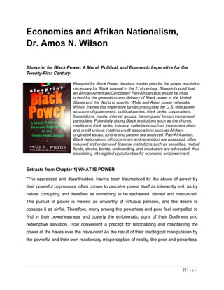 Economics and Afrikan Nationalism, Dr. Amos Wilson
2 | P a g e
Economics and Afrikan Nationalism,
Dr. Amos N. Wilson
Blueprint for Black Power: A Moral, Political, and Economic Imperative for the
Twenty-First Century
Blueprint for Black Power details a master plan for the power revolution
necessary for Black survival in the 21st century. Blueprints posit that
an African American/Caribbean/ Pan-African bloc would be most
potent for the generation and delivery of Black power in the United
States and the World to counter White and Asian power networks.
Wilson frames this imperative by deconstructing the U.S. elite power
structure of government, political parties, think tanks, corporations,
foundations, media, interest groups, banking and foreign investment
particulars. Potentially strong Black institutions such as the church,
media and think tanks; industry; collectives such as investment clubs
and credit unions; rotating credit associations such as Afrikan-
originated esusu, tontine and partner are analyzed. Pan-Afrikanism,
Black Nationalism, ethnocentrism and reparation are assessed, often
misused and underused financial institutions such as securities, mutual
funds, stocks, bonds, underwriting, and incubators are advocated, thus
elucidating oft-negated opportunities for economic empowerment.
Extracts from Chapter 1| WHAT IS POWER
"The oppressed and downtrodden, having been traumatized by the abuse of power by
their powerful oppressors, often comes to perceive power itself as inherently evil, as by
nature corrupting and therefore as something to be eschewed, denied and renounced.
The pursuit of power is viewed as unworthy of virtuous persons, and the desire to
possess it as sinful. Therefore, many among the powerless and poor feel compelled to
find in their powerlessness and poverty the emblematic signs of their Godliness and
redemptive salvation. How convenient a precept for rationalizing and maintaining the
power of the haves over the have-nots! As the result of their ideological manipulation by
the powerful and their own reactionary misperception of reality, the poor and powerless
 