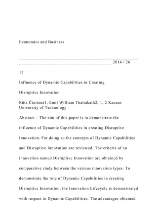Economics and Business
_____________________________________________________
_________________________________________ 2014 / 26
15
Influence of Dynamic Capabilities in Creating
Disruptive Innovation
Rūta Čiutienė1, Emil William Thattakath2, 1, 2 Kaunas
University of Technology
Abstract ‒ The aim of this paper is to demonstrate the
influence of Dynamic Capabilities in creating Disruptive
Innovation. For doing so the concepts of Dynamic Capabilities
and Disruptive Innovation are reviewed. The criteria of an
innovation named Disruptive Innovation are obtained by
comparative study between the various innovation types. To
demonstrate the role of Dynamic Capabilities in creating
Disruptive Innovation, the Innovation Lifecycle is demonstrated
with respect to Dynamic Capabilities. The advantages obtained
 