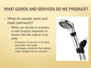 WHAT GOODS AND SERVICES DO WE PRODUCE?

   What do people want and
    need (demand)?
       What you decide to produce
        or sell (supply) depends on
        factors like the culture of an
        area.
            Example: If you live in an area
             that often has water
             shortages, products that reduce
             water usage may be popular.
 