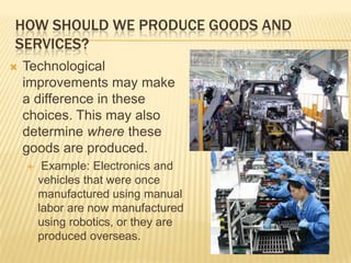 HOW SHOULD WE PRODUCE GOODS AND
SERVICES?
   Technological
    improvements may make
    a difference in these
    choices. This may also
    determine where these
    goods are produced.
        Example: Electronics and
        vehicles that were once
        manufactured using manual
        labor are now manufactured
        using robotics, or they are
        produced overseas.
 