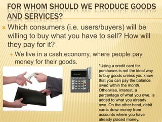 FOR WHOM SHOULD WE PRODUCE GOODS
    AND SERVICES?
   Which consumers (i.e. users/buyers) will be
    willing to buy what you have to sell? How will
    they pay for it?
     We live in a cash economy, where people pay
      money for their goods.
                                  *Using a credit card for
                                  purchases is not the ideal way
                                  to buy goods unless you know
                                  that you can pay the balance
                                  owed within the month.
                                  Otherwise, interest, a
                                  percentage of what you owe, is
                                  added to what you already
                                  owe. On the other hand, debit
                                  cards draw money from
                                  accounts where you have
                                  already placed money.
 
