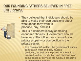 OUR FOUNDING FATHERS BELIEVED IN FREE
ENTERPRISE
           They believed that individuals should be
            able to make their own decisions about
            what goods they want to
            produce, buy, and sell.
           This is a democratic way of making
            economic choices. Government should
            have very little influence or control over
            private property or competition in the
            private sector.
               In a communist system, the government places
                controls on what and how much is
                produced, as well as the prices for them. In a
                socialist system, production and distribution of
                some goods or services are run by a collective
 