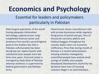 Economics and Psychology
Sixth-largest population of the world
having adequate information
technology superstructure, long-
established financial sector and
landmass from world’s second highest
peak to the Arabian Sea that is
Pakistan unfortunately has been
facing low per capita income with
substantial poor people since last
forty-nine years. Financial sector is
managed by State Bank of Pakistan
whereas landmass is supervised by
federal government and Pakistan
Army.
Government shares manufacturer role
with private businesses while regularly
fixing prices of petrol and gas. Tens of
thousands narcotics addicts and
habitual beggars throughout the
country depict clear-cut economic
inefficiency. Price hike during month of
Ramzan is a routine phenomenon.
Housing schemes managed by
uncertified people have wasted small
savings of middle class people.
Rawalpindi Development Authority has
declared more than 25 housing
schemes illegal in its administrated…
Essential for leaders and policymakers
particularly in Pakistan
 