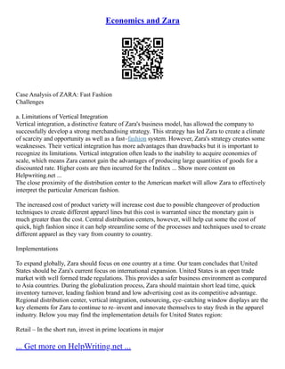 Economics and Zara
Case Analysis of ZARA: Fast Fashion
Challenges
a. Limitations of Vertical Integration
Vertical integration, a distinctive feature of Zara's business model, has allowed the company to
successfully develop a strong merchandising strategy. This strategy has led Zara to create a climate
of scarcity and opportunity as well as a fast–fashion system. However, Zara's strategy creates some
weaknesses. Their vertical integration has more advantages than drawbacks but it is important to
recognize its limitations. Vertical integration often leads to the inability to acquire economies of
scale, which means Zara cannot gain the advantages of producing large quantities of goods for a
discounted rate. Higher costs are then incurred for the Inditex ... Show more content on
Helpwriting.net ...
The close proximity of the distribution center to the American market will allow Zara to effectively
interpret the particular American fashion.
The increased cost of product variety will increase cost due to possible changeover of production
techniques to create different apparel lines but this cost is warranted since the monetary gain is
much greater than the cost. Central distribution centers, however, will help cut some the cost of
quick, high fashion since it can help streamline some of the processes and techniques used to create
different apparel as they vary from country to country.
Implementations
To expand globally, Zara should focus on one country at a time. Our team concludes that United
States should be Zara's current focus on international expansion. United States is an open trade
market with well formed trade regulations. This provides a safer business environment as compared
to Asia countries. During the globalization process, Zara should maintain short lead time, quick
inventory turnover, leading fashion brand and low advertising cost as its competitive advantage.
Regional distribution center, vertical integration, outsourcing, eye–catching window displays are the
key elements for Zara to continue to re–invent and innovate themselves to stay fresh in the apparel
industry. Below you may find the implementation details for United States region:
Retail – In the short run, invest in prime locations in major
... Get more on HelpWriting.net ...
 