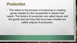 Production
• This refers to the process of producing or creating
goods needed by the households to satisfy their
needs. The factors of production are called inputs and
the goods and services that have been created are
called outputs of production.
 