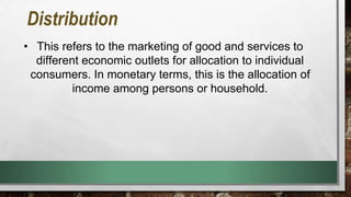 Distribution
• This refers to the marketing of good and services to
different economic outlets for allocation to individual
consumers. In monetary terms, this is the allocation of
income among persons or household.
 