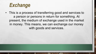 Exchange
• This is a process of transferring good and services to
a person or persons in return for something. At
present, the medium of exchange used in the market
in money. This means, we can exchange our money
with goods and services.
 