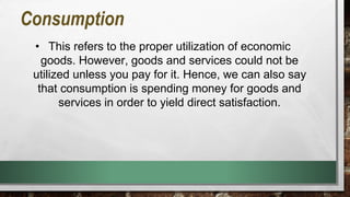 Consumption
• This refers to the proper utilization of economic
goods. However, goods and services could not be
utilized unless you pay for it. Hence, we can also say
that consumption is spending money for goods and
services in order to yield direct satisfaction.
 