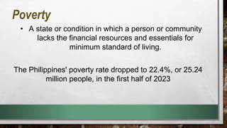 Poverty
• A state or condition in which a person or community
lacks the financial resources and essentials for
minimum standard of living.
The Philippines' poverty rate dropped to 22.4%, or 25.24
million people, in the first half of 2023
 
