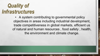 • A system contributing to governmental policy
objectives in areas including industrial development,
trade competitiveness in global markets, efficient us
of natural and human resources , food safety , health,
the environment and climate change.
Quality of
Infrastructures
 