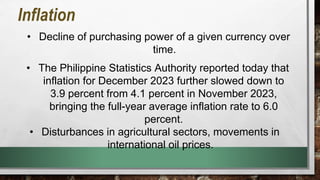 • Decline of purchasing power of a given currency over
time.
Inflation
• The Philippine Statistics Authority reported today that
inflation for December 2023 further slowed down to
3.9 percent from 4.1 percent in November 2023,
bringing the full-year average inflation rate to 6.0
percent.
• Disturbances in agricultural sectors, movements in
international oil prices.
 