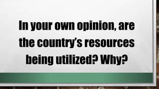 In your own opinion, are
the country’s resources
being utilized? Why?
 