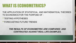 WHAT IS ECONOMETRICS?
THE APPLICATION OF STATISTICAL AND MATHEMATICAL THEORIES
TO ECONOMICS FOR THE PURPOSE OF :
•TESTING HYPOTHESES
•FORECASTING FUTURE TRENDS
THE RESULTS OF ECONOMETRIC ARE COMPARED AND
CONTRASTED AGAINST REAL LIFE EXAMPLES.
 