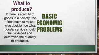 BASIC
ECONOMIC
PROBLEMS
What to
produce?
If there is scarcity of
goods in a society, the
firms have to make
wise decision on what
goods/ service should
be produced and
determine the quantity
to produced.
 