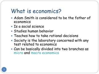 What is economics?
3
 Adam Smith is considered to be the father of
economics
 Is a social science
 Studies human behavior
 Teaches how to take rational decisions
 Society is the laboratory concerned with any
test related to economics
 Can be basically divided into two branches as
micro and macro economics
 