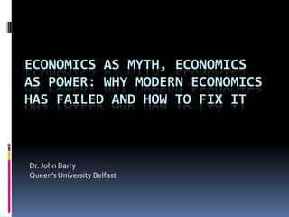 ECONOMICS AS MYTH, ECONOMICS
AS POWER: WHY MODERN ECONOMICS
HAS FAILED AND HOW TO FIX IT



Dr. John Barry
Queen’s University Belfast
 