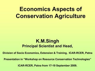 Economics Aspects of
Conservation Agriculture
K.M.Singh
Principal Scientist and Head,
Division of Socio Economics, Extension & Training, ICAR-RCER, Patna
Presentation in “Workshop on Resource Conservation Technologies”
ICAR-RCER, Patna from 17-19 September 2009.
 