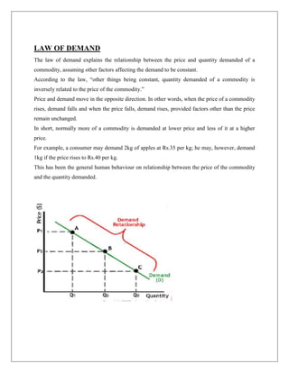 LAW OF DEMAND
The law of demand explains the relationship between the price and quantity demanded of a
commodity, assuming other factors affecting the demand to be constant.
According to the law, ―other things being constant, quantity demanded of a commodity is
inversely related to the price of the commodity.‖
Price and demand move in the opposite direction. In other words, when the price of a commodity
rises, demand falls and when the price falls, demand rises, provided factors other than the price
remain unchanged.
In short, normally more of a commodity is demanded at lower price and less of it at a higher
price.
For example, a consumer may demand 2kg of apples at Rs.35 per kg; he may, however, demand
1kg if the price rises to Rs.40 per kg.
This has been the general human behaviour on relationship between the price of the commodity
and the quantity demanded.
 