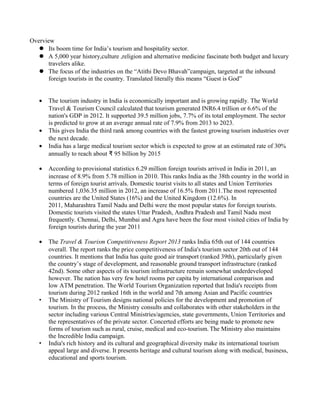 Overview
 Its boom time for India’s tourism and hospitality sector.
 A 5,000 year history,culture ,religion and alternative medicine fascinate both budget and luxury
travelers alike.
 The focus of the industries on the “Atithi Devo Bhavah”campaign, targeted at the inbound
foreign tourists in the country. Translated literally this means “Guest is God”
• The tourism industry in India is economically important and is growing rapidly. The World
Travel & Tourism Council calculated that tourism generated INR6.4 trillion or 6.6% of the
nation's GDP in 2012. It supported 39.5 million jobs, 7.7% of its total employment. The sector
is predicted to grow at an average annual rate of 7.9% from 2013 to 2023.
• This gives India the third rank among countries with the fastest growing tourism industries over
the next decade.
• India has a large medical tourism sector which is expected to grow at an estimated rate of 30%
annually to reach about 95₹ billion by 2015
• According to provisional statistics 6.29 million foreign tourists arrived in India in 2011, an
increase of 8.9% from 5.78 million in 2010. This ranks India as the 38th country in the world in
terms of foreign tourist arrivals. Domestic tourist visits to all states and Union Territories
numbered 1,036.35 million in 2012, an increase of 16.5% from 2011.The most represented
countries are the United States (16%) and the United Kingdom (12.6%). In
2011, Maharashtra Tamil Nadu and Delhi were the most popular states for foreign tourists.
Domestic tourists visited the states Uttar Pradesh, Andhra Pradesh and Tamil Nadu most
frequently. Chennai, Delhi, Mumbai and Agra have been the four most visited cities of India by
foreign tourists during the year 2011
• The Travel & Tourism Competitiveness Report 2013 ranks India 65th out of 144 countries
overall. The report ranks the price competitiveness of India's tourism sector 20th out of 144
countries. It mentions that India has quite good air transport (ranked 39th), particularly given
the country’s stage of development, and reasonable ground transport infrastructure (ranked
42nd). Some other aspects of its tourism infrastructure remain somewhat underdeveloped
however. The nation has very few hotel rooms per capita by international comparison and
low ATM penetration. The World Tourism Organization reported that India's receipts from
tourism during 2012 ranked 16th in the world and 7th among Asian and Pacific countries
• The Ministry of Tourism designs national policies for the development and promotion of
tourism. In the process, the Ministry consults and collaborates with other stakeholders in the
sector including various Central Ministries/agencies, state governments, Union Territories and
the representatives of the private sector. Concerted efforts are being made to promote new
forms of tourism such as rural, cruise, medical and eco-tourism. The Ministry also maintains
the Incredible India campaign.
• India's rich history and its cultural and geographical diversity make its international tourism
appeal large and diverse. It presents heritage and cultural tourism along with medical, business,
educational and sports tourism.
 