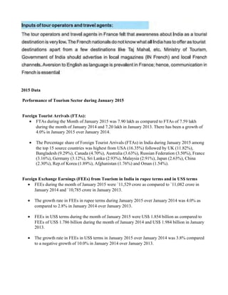 2015 Data
Performance of Tourism Sector during January 2015
Foreign Tourist Arrivals (FTAs):
• FTAs during the Month of January 2015 was 7.90 lakh as compared to FTAs of 7.59 lakh
during the month of January 2014 and 7.20 lakh in January 2013. There has been a growth of
4.0% in January 2015 over January 2014.
• The Percentage share of Foreign Tourist Arrivals (FTAs) in India during January 2015 among
the top 15 source countries was highest from USA (16.35%) followed by UK (11.82%),
Bangladesh (9.29%), Canada (4.70%), Australia (3.63%), Russian Federation (3.50%), France
(3.16%), Germany (3.12%), Sri Lanka (2.93%), Malaysia (2.91%), Japan (2.63%), China
(2.30%), Rep.of Korea (1.89%), Afghanistan (1.76%) and Oman (1.54%).
Foreign Exchange Earnings (FEEs) from Tourism in India in rupee terms and in US$ terms
• FEEs during the month of January 2015 were `11,529 crore as compared to `11,082 crore in
January 2014 and `10,785 crore in January 2013.
• The growth rate in FEEs in rupee terms during January 2015 over January 2014 was 4.0% as
compared to 2.8% in January 2014 over January 2013.
• FEEs in US$ terms during the month of January 2015 were US$ 1.854 billion as compared to
FEEs of US$ 1.786 billion during the month of January 2014 and US$ 1.984 billion in January
2013.
• The growth rate in FEEs in US$ terms in January 2015 over January 2014 was 3.8% compared
to a negative growth of 10.0% in January 2014 over January 2013.
 