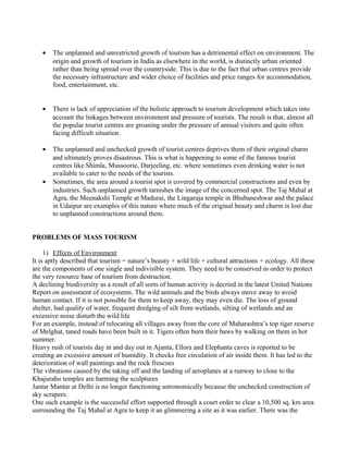 • The unplanned and unrestricted growth of tourism has a detrimental effect on environment. The
origin and growth of tourism in India as elsewhere in the world, is distinctly urban oriented
rather than being spread over the countryside. This is due to the fact that urban centres provide
the necessary infrastructure and wider choice of facilities and price ranges for accommodation,
food, entertainment, etc.
• There is lack of appreciation of the holistic approach to tourism development which takes into
account the linkages between environment and pressure of tourists. The result is that, almost all
the popular tourist centres are groaning under the pressure of annual visitors and quite often
facing difficult situation.
• The unplanned and unchecked growth of tourist centres deprives them of their original charm
and ultimately proves disastrous. This is what is happening to some of the famous tourist
centres like Shimla, Mussoorie, Darjeeling, etc. where sometimes even drinking water is not
available to cater to the needs of the tourists.
• Sometimes, the area around a tourist spot is covered by commercial constructions and even by
industries. Such unplanned growth tarnishes the image of the concerned spot. The Taj Mahal at
Agra, the Meenakshi Temple at Madurai, the Lingaraja temple in Bhubaneshwar and the palace
in Udaipur are examples of this nature where much of the original beauty and charm is lost due
to unplanned constructions around them.
PROBLEMS OF MASS TOURISM
1) Effects of Environment
It is aptly described that tourism = nature’s beauty + wild life + cultural attractions + ecology. All these
are the components of one single and indivisible system. They need to be conserved in order to protect
the very resource base of tourism from destruction.
A declining biodiversity as a result of all sorts of human activity is decried in the latest United Nations
Report on assessment of ecosystems. The wild animals and the birds always move away to avoid
human contact. If it is not possible for them to keep away, they may even die. The loss of ground
shelter, bad quality of water, frequent dredging of silt from wetlands, silting of wetlands and an
excessive noise disturb the wild life
For an example, instead of relocating all villages away from the core of Maharashtra’s top tiger reserve
of Melghat, taned roads have been built in it. Tigers often burn their baws by walking on them in hot
summer.
Heavy rush of tourists day in and day out in Ajanta, Ellora and Elephanta caves is reported to be
creating an excessive amount of humidity. It checks free circulation of air inside them. It has led to the
deterioration of wall paintings and the rock frescoes
The vibrations caused by the taking off and the landing of aeroplanes at a runway to close to the
Khajuraho temples are harming the sculptures
Jantar Mantar at Delhi is no longer functioning astronomically because the unchecked construction of
sky scrapers.
One such example is the successful effort supported through a court order to clear a 10,500 sq. km area
surrounding the Taj Mahal at Agra to keep it an glimmering a site as it was earlier. There was the
 