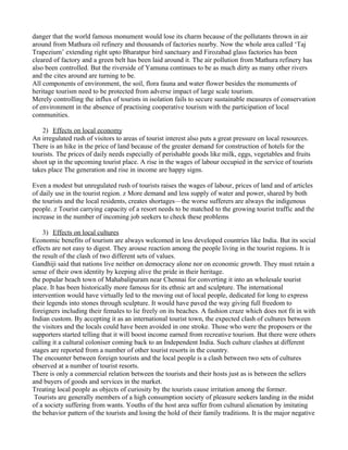 danger that the world famous monument would lose its charm because of the pollutants thrown in air
around from Mathura oil refinery and thousands of factories nearby. Now the whole area called ‘Taj
Trapezium’ extending right upto Bharatpur bird sanctuary and Firozabad glass factories has been
cleared of factory and a green belt has been laid around it. The air pollution from Mathura refinery has
also been controlled. But the riverside of Yamuna continues to be as much dirty as many other rivers
and the cites around are turning to be.
All components of environment, the soil, flora fauna and water flower besides the monuments of
heritage tourism need to be protected from adverse impact of large scale tourism.
Merely controlling the influx of tourists in isolation fails to secure sustainable measures of conservation
of environment in the absence of practising cooperative tourism with the participation of local
communities.
2) Effects on local economy
An irregulated rush of visitors to areas of tourist interest also puts a great pressure on local resources.
There is an hike in the price of land because of the greater demand for construction of hotels for the
tourists. The prices of daily needs especially of perishable goods like milk, eggs, vegetables and fruits
shoot up in the upcoming tourist place. A rise in the wages of labour occupied in the service of tourists
takes place The generation and rise in income are happy signs.
Even a modest but unregulated rush of tourists raises the wages of labour, prices of land and of articles
of daily use in the tourist region. z More demand and less supply of water and power, shared by both
the tourists and the local residents, creates shortages—the worse sufferers are always the indigenous
people. z Tourist carrying capacity of a resort needs to be matched to the growing tourist traffic and the
increase in the number of incoming job seekers to check these problems
3) Effects on local cultures
Economic benefits of tourism are always welcomed in less developed countries like India. But its social
effects are not easy to digest. They arouse reaction among the people living in the tourist regions. It is
the result of the clash of two different sets of values.
Gandhiji said that nations live neither on democracy alone nor on economic growth. They must retain a
sense of their own identity by keeping alive the pride in their heritage.
the popular beach town of Mahabalipuram near Chennai for converting it into an wholesale tourist
place. It has been historically more famous for its ethnic art and sculpture. The international
intervention would have virtually led to the moving out of local people, dedicated for long to express
their legends into stones through sculpture. It would have paved the way giving full freedom to
foreigners including their females to lie freely on its beaches. A fashion craze which does not fit in with
Indian custom. By accepting it as an international tourist town, the expected clash of cultures between
the visitors and the locals could have been avoided in one stroke. Those who were the proposers or the
supporters started telling that it will boost income earned from recreative tourism. But there were others
calling it a cultural coloniser coming back to an Independent India. Such culture clashes at different
stages are reported from a number of other tourist resorts in the country.
The encounter between foreign tourists and the local people is a clash between two sets of cultures
observed at a number of tourist resorts.
There is only a commercial relation between the tourists and their hosts just as is between the sellers
and buyers of goods and services in the market.
Treating local people as objects of curiosity by the tourists cause irritation among the former.
Tourists are generally members of a high consumption society of pleasure seekers landing in the midst
of a society suffering from wants. Youths of the host area suffer from cultural alienation by imitating
the behavior pattern of the tourists and losing the hold of their family traditions. It is the major negative
 