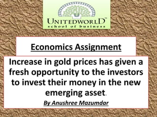 Economics Assignment
Increase in gold prices has given a
fresh opportunity to the investors
to invest their money in the new
emerging asset.
By Anushree Mazumdar
 