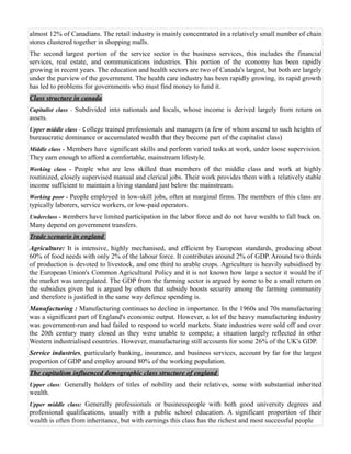 almost 12% of Canadians. The retail industry is mainly concentrated in a relatively small number of chain
stores clustered together in shopping malls.
The second largest portion of the service sector is the business services, this includes the financial
services, real estate, and communications industries. This portion of the economy has been rapidly
growing in recent years. The education and health sectors are two of Canada's largest, but both are largely
under the purview of the government. The health care industry has been rapidly growing, its rapid growth
has led to problems for governments who must find money to fund it.
Class structure in canada
Capitalist class - Subdivided into nationals and locals, whose income is derived largely from return on
assets.
Upper middle class - C ollege trained professionals and managers (a few of whom ascend to such heights of
bureaucratic dominance or accumulated wealth that they become part of the capitalist class)
Middle class - Members have significant skills and perform varied tasks at work, under loose supervision.
They earn enough to afford a comfortable, mainstream lifestyle.
Working class - People who are less skilled than members of the middle class and work at highly
routinized, closely supervised manual and clerical jobs. Their work provides them with a relatively stable
income sufficient to maintain a living standard just below the mainstream.
Working poor - People employed in low-skill jobs, often at marginal firms. The members of this class are
typically laborers, service workers, or low-paid operators.
Underclass - M embers have limited participation in the labor force and do not have wealth to fall back on.
Many depend on government transfers.
Trade scenario in england
Agriculture: It is intensive, highly mechanised, and efficient by European standards, producing about
60% of food needs with only 2% of the labour force. It contributes around 2% of GDP. Around two thirds
of production is devoted to livestock, and one third to arable crops. Agriculture is heavily subsidised by
the European Union's Common Agricultural Policy and it is not known how large a sector it would be if
the market was unregulated. The GDP from the farming sector is argued by some to be a small return on
the subsidies given but is argued by others that subsidy boosts security among the farming community
and therefore is justified in the same way defence spending is.
Manufacturing : Manufacturing continues to decline in importance. In the 1960s and 70s manufacturing
was a significant part of England's economic output. However, a lot of the heavy manufacturing industry
was government-run and had failed to respond to world markets. State industries were sold off and over
the 20th century many closed as they were unable to compete; a situation largely reflected in other
Western industrialised countries. However, manufacturing still accounts for some 26% of the UK's GDP.
Service industries, particularly banking, insurance, and business services, account by far for the largest
proportion of GDP and employ around 80% of the working population.
The capitalism influenced demographic class structure of england
Upper class: Generally holders of titles of nobility and their relatives, some with substantial inherited
wealth.
Upper middle class: Generally professionals or businesspeople with both good university degrees and
professional qualifications, usually with a public school education. A significant proportion of their
wealth is often from inheritance, but with earnings this class has the richest and most successful people
 