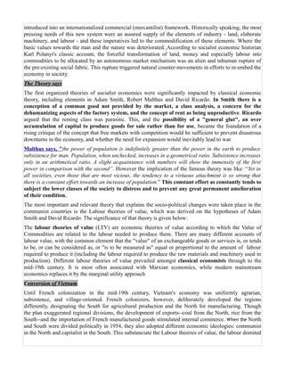 introduced into an internationalized commercial (mercantilist) framework. Historically speaking, the most
pressing needs of this new system were an assured supply of the elements of industry - land, elaborate
machinery, and labour - and these imperatives led to the commodification of these elements. Where the
basic values towards the man and the nature was deteriorated. According to socialist economic historian
Karl Polanyi's classic account, the forceful transformation of land, money and especially labour into
commodities to be allocated by an autonomous market mechanism was an alien and inhuman rupture of
the pre-existing social fabric. This rupture triggered natural counter-movements in efforts to re-embed the
economy in society.
The Theory says
The first organized theories of socialist economics were significantly impacted by classical economic
theory, including elements in Adam Smith, Robert Malthus and David Ricardo. In Smith there is a
conception of a common good not provided by the market, a class analysis, a concern for the
dehumanizing aspects of the factory system, and the concept of rent as being unproductive. Ricardo
argued that the renting class was parasitic. This, and the possibility of a "general glut", an over
accumulation of capital to produce goods for sale rather than for use, became the foundation of a
rising critique of the concept that free markets with competition would be sufficient to prevent disastrous
downturns in the economy, and whether the need for expansion would inevitably lead to war.
Malthus says, "the power of population is indefinitely greater than the power in the earth to produce
subsistence for man. Population, when unchecked, increases in a geometrical ratio. Subsistence increases
only in an arithmetical ratio. A slight acquaintance with numbers will show the immensity of the first
power in comparison with the second”. However the implication of the famous theory was like: “Yet in
all societies, even those that are most vicious, the tendency to a virtuous attachment is so strong that
there is a constant effort towards an increase of population.” This constant effort as constantly tends to
subject the lower classes of the society to distress and to prevent any great permanent amelioration
of their condition.
The most important and relevant theory that explains the socio-political changes were taken place in the
communist countries is the Labour theories of value, which was derived on the hypotheses of Adam
Smith and David Ricardo. The significance of that theory is given below:
The labour theories of value (LTV) are economic theories of value according to which the Value of
Commodities are related to the labour needed to produce them. There are many different accounts of
labour value, with the common element that the "value" of an exchangeable goods or services is, or tends
to be, or can be considered as, or "is to be measured as" equal or proportional to the amount of labour
required to produce it (including the labour required to produce the raw materials and machinery used in
production). Different labour theories of value prevailed amongst classical economists through to the
mid-19th century. It is most often associated with Marxian economics, while modern mainstream
economics replaces it by the marginal utility approach
Conversion of Vietnum
Until French colonization in the mid-19th century, Vietnam's economy was uniformly agrarian,
subsistence, and village-oriented. French colonizers, however, deliberately developed the regions
differently, designating the South for agricultural production and the North for manufacturing. Though
the plan exaggerated regional divisions, the development of exports--coal from the North, rice from the
South--and the importation of French manufactured goods stimulated internal commerce. When the North
and South were divided politically in 1954, they also adopted different economic ideologies: communist
in the North and capitalist in the South. This substanciate the Labour theories of value, the labour domited
 