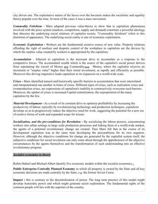 city driven one. The exploitative nature of the haves over the havenots makes the socialistic and equality
theory popular over the time. In most of the cases it was a mass movement.

Commodity Fetishism - Marx adapted previous value-theory to show that in capitalism phenomena
involved with the price system (markets, competition, supply and demand) constitute a powerful ideology
that obscures the underlying social relations of capitalist society. "Commodity fetishism" refers to this
distortion of appearance. The underlying social reality is one of economic exploitation.

Economic Exploitation - Workers are the fundamental creative source of new value. Property relations
affording the right of usufruct and despotic control of the workplace to capitalists are the devices by
which the surplus value created by workers is appropriated by the capitalists.

Accumulation - Inherent to capitalism is the incessant drive to accumulate as a response to the
competitive forces. The accumulated wealth which is the source of the capitalist's social power derives
from repeatating the circuit of Money        Commodity          Money, where the capitalist receives an
increment or "surplus value" higher than their initial investment, as rapidly and efficiently as possible.
Moreover this driving imperative leads capitalism to its expansion on a world-wide scale.

Crises - Marx identified natural and historically specific barriers to accumulation that were interrelated
and interpenetrated one another in times of crises. Different types of crises, such as realization crises and
overproduction crises, are expressions of capitalism's inability to constructively overcome such barriers.
Moreover, the upshot of crises is increased Capital centralization, the expropriation of the many
capitalists by the few.

Material Development - As a result of its constant drive to optimize profitability by increasing the
productivity of labour, typically by revolutionizing technology and production techniques, capitalism
develops so as to progressively reduce the objective need for work, suggesting the potential for a new era
of creative forms of work and expanded scope for leisure.

Socialization, and the pre-conditions for Revolution - By socializing the labour process, concentrating
workers into urban settings in large scale production processes and linking them in a world-wide market,
the agents of a potential revolutionary change are created. Thus Marx felt that in the course of its
development capitalism was at the same time developing the preconditions for its own negation.
However, although the objective conditions for change are generated by the capitalist system itself, the
subjective conditions for social revolution can only come about through the apprehension of the objective
circumstances by the agents themselves and the transformation of such understanding into an effective
revolutionary program.

Socialist economies in theory

Robin Hahnel and Michael Albert identify five economic models within the socialist economics -
Public Enterprise Centrally Planned Economy in which all property is owned by the State and all key
economic decisions are made centrally by the State, e.g. the former Soviet Union.

Impact : this is contrary to the decentralisation of power. The long term practice of this model might
develop Autocratic power and which might generate secret exploitation. The fundamental rights of the
common people will lies with the suprimo of the country.
 