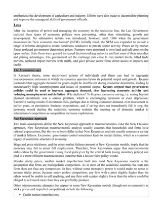emphasized the development of agriculture and industry. Efforts were also made to decentralize planning
and improve the managerial skills of government officials.
Laos
After the inception of power and managing the economy in the socialistic line, the Lao Government
realized these types of economic policies were preventing, rather than stimulating, growth and
development. No substantive reform was introduced, however, until 1986 when the government
announced its "new economic mechanism" (NEM). Initially timid, the NEM was expanded to include a
range of reforms designed to create conditions conducive to private sector activity. Prices set by market
forces replaced government-determined prices. Farmers were permitted to own land and sell crops on the
open market. State firms were granted increased decisionmaking authority and lost most of their subsidies
and pricing advantages. The government set the exchange rate close to real market levels, lifted trade
barriers, replaced import barriers with tariffs, and gave private sector firms direct access to imports and
credit.
The Economists says
In Keynes's theory, some micro-level actions of individuals and firms can lead to aggregate
macroeconomic outcomes in which the economy operates below its potential output and growth. Keynes
contended that aggregate demand for goods might be insufficient during economic downturns, leading to
unnecessarily high unemployment and losses of potential output. Keynes argued that government
policies could be used to increase aggregate demand, thus increasing economic activity and
reducing unemployment and deflation. Why deflation? To Keynes, excessive saving, i.e. saving beyond
planned investment, was a serious problem, which is encouraging recession or even depression.
Excessive saving results if investment falls, perhaps due to falling consumer demand, over-investment in
earlier years, or pessimistic business expectations, and if saving does not immediately fall in step, the
economy would decline the socialistic economy restricts the opening up of domestic market to
international competition as competition increases exploitation.
Neo Keynesian Approach
Two main assumptions define the New Keynesian approach to macroeconomics. Like the New Classical
approach, New Keynesian macroeconomic analysis usually assumes that households and firms have
rational expectations. But the two schools differ in that New Keynesian analysis usually assumes a variety
of market failures. Excessive government control sometimes leads to market failure, which is a common
legacy of socialistic structure of economy.
Wage and price stickiness, and the other market failures present in New Keynesian models, imply that the
economy may fail to attain full employment. Therefore, New Keynesians argue that macroeconomic
stabilization by the government (using fiscal policy) or by the central bank (using monetary policy) can
lead to a more efficient macroeconomic outcome than a laissez faire policy would.
Besides sticky prices, another market imperfection built into most New Keynesian models is the
assumption that firms are monopolistic competitors. As in most of the socialistic countries the state run
firms does not face any competition. In fact, without some monopoly power it would make no sense to
assume sticky prices, because under perfect competition, any firm with a price slightly higher than the
others would be unable to sell anything, and any firm with a price slightly lower than the others would be
obliged to sell much more than they can profitably produce.
Other microeconomic elements that appear in some New Keynesian models (though not so commonly as
sticky prices and imperfect competition) include the following.
    • Credit market imperfections
 