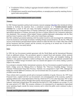 • Coordination failures, leading to aggregate demand multipliers and possible multiplicity of
      equilibrium
    • Unemployment caused by moral hazard problems, or unemployment caused by matching friction -
      typical trade union problem

Transformation of the Nations towards open economy

Vietnum:

In 1986 Vietnam launched a political and economic renewal campaign (Doi Moi) that introduced reforms
intended to facilitate the transition from a centralized economy to a “socialist-oriented market
economy.”As a result of Đổi mới many free-market enterprises were permitted (and, indeed, later
encouraged) by the Communist Party of Vietnam; furthermore, the push to collectivize the industrial and
agricultural operations of Vietnam, previously the focus of intense efforts by the Communist authorities,
was abandoned. This economic reform helped Vietnam establish diplomatic relationships with the West
and East Asian Countries in the 1990's, such as the United States and Japan.
Doi Moi combined government planning with free-market incentives and encouraged the establishment
of private businesses and foreign investment, including foreign-owned enterprises. By the late 1990s, the
success of the business and agricultural reforms ushered in under Doi Moi was evident. More than 30,000
private businesses had been created, and the economy was growing at an annual rate of more than 7
percent, and poverty was nearly halved.

Laos:

In 1989, the Lao Government reached agreement with the World Bank and the International Monetary
Fund on additional reforms. The government agreed to expand fiscal and monetary reform, promote
private enterprise and foreign investment, privatize or close state firms, and strengthen banking. In
addition, it also agreed to maintain a market exchange rate, reduce tariffs, and eliminate unneeded trade
regulations. A liberal foreign investment code was enacted and appears to be slowly making a positive
impact in the market.
In an attempt to stimulate further international commerce, the Lao Government accepted Australian aid to
build a bridge across the Mekong River to Thailand. The "Thai-Lao Friendship Bridge," between
Vientiane Prefectureand Nong Khai Province, Thailand, was inaugurated in April 1994. Although the
bridge has created additional commerce, the Lao Government does not yet permit a completely free flow
of traffic across the span.
These reforms led to economic growth and an increased availability of goods. However, the 1997 Asian
Financial Crisis, coupled with the Lao Government's own mismanagement of the economy, resulted in
spiraling inflation and a steep depreciation of the kip, which lost 87% of its value from June 1997 to June
1999. Tighter monetary policies brought about greater macroeconomic stability in FY 2000, and monthly
inflation, which had averaged about 10% during the first half of FY 1999, dropped to an average 1% over
the same period in FY 2000. The economy continues to be dominated by an unproductive agricultural
sector operating largely outside the money economy and in which the public sector continues to play a
dominant role.
Canada and England under Capitalist economic policies
 