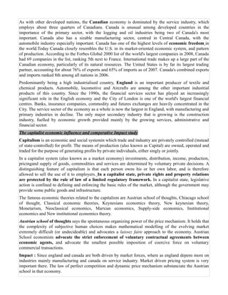 As with other developed nations, the Canadian economy is dominated by the service industry, which
employs about three quarters of Canadians. Canada is unusual among developed countries in the
importance of the primary sector, with the logging and oil industries being two of Canada's most
important. Canada also has a sizable manufacturing sector, centred in Central Canada, with the
automobile industry especially important. Canada has one of the highest levels of economic freedom in
the world.Today Canada closely resembles the U.S. in its market-oriented economic system, and pattern
of production. According to the Forbes Global 2000 list of the world's largest companies in 2008, Canada
had 69 companies in the list, ranking 5th next to France. International trade makes up a large part of the
Canadian economy, particularly of its natural resources. The United States is by far its largest trading
partner, accounting for about 76% of exports and 65% of imports as of 2007. Canada's combined exports
and imports ranked 8th among all nations in 2006.
Predominantly being a high industrialised country, England is an important producer of textile and
chemical products. Automobile, locomotive and Aircrafts are among the other important industrial
products of this country. Since the 1990s, the financial services sector has played an increasingly
significant role in the English economy and the City of London is one of the world's largest financial
centres. Banks, insurance companies, commodity and futures exchanges are heavily concentrated in the
City. The service sector of the economy as a whole is now the largest in England, with manufacturing and
primary industries in decline. The only major secondary industry that is growing is the construction
industry, fuelled by economic growth provided mainly by the growing services, administrative and
financial sector.
The capitalist economic influence and comperative Impact study
Capitalism is an economic and social systemin which trade and induatry are privately controlled (instead
of state-controlled) for profit. The means of production (also known as Capital) are owned, operated and
traded for the purpose of generating profits by private individuals, either singly or jointly.
In a capitalist system (also known as a market economy) investments, distribution, income, production,
pricingand supply of goods, commodities and services are determined by voluntary private decisions. A
distinguishing feature of capitalism is that each person owns his or her own labor, and is therefore
allowed to sell the use of it to employers. In a capitalist state, private rights and property relations
are protected by the rule of law of a limited regulatory framework. In a capitalist state, legislative
action is confined to defining and enforcing the basic rules of the market, although the government may
provide some public goods and infrastructure.
The famous economic theories related to the capitalism are Austrian school of thoughts, Chiacago school
of thought, Classical economic theories, Keynesians economics theory, New keynesian theory,
Monetarism, Neoclassical economics, Marxian economics, Supply-side economics, Institutional
economics and New institutional economics theory.
Austrian school of thoughts says the spontaneous organizing power of the price mechanism. It holds that
the complexity of subjective human choices makes mathematical modelling of the evolving market
extremely difficult (or undecideable) and advocates a laissez faire approach to the economy. Austrian
School economists advocate the strict enforcement of voluntary contractual agreements between
economic agents, and advocate the smallest possible imposition of coercive force on voluntary
commercial transactions.
Impact : Since england and canada are both driven by market forces, where as england depens more on
industries mainly manufacturing and canada on service induatry. Market driven pricing system is very
important there. The law of perfect competition and dynamic price mechanism substanciate the Austrian
school in that economy.
 