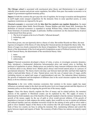 The Chicago school is associated with neoclassical price theory and libertarianism in its support of
radically lower taxation and private sector regulation, but differs from pure free-market economics in its
support of government-regulated monetary policy.
Impact: In both the countries the govt pays the role of regulator, the leverage in taxation and deregulation
in tariff might create unequal competition for the domestic firms in some specified sectors, so some
regulatory restrictions are imposed by the govt.
Classical economics is associated with the idea that free markets can regulate themselves. Its major
developers include Adam Smith, David Ricardo, Thomas Malthus and John Stuart Mill. Sometimes the
definition of classical economics is expanded to include William Petty, Johann Heinrich von Thünen.
Some historians of economic thought, in particular, Sraffian economists see the classical theory of prices
as determined from three givens:
    1. The level of outputs at the level of Smith's "effectual demand",
    2. technology, and
    3. wages
From these givens, one can rigorously derive a theory of value. But neither Ricardo nor Marx, the most
rigorous investigators of the theory of value during the Classical period, developed this theory fully. The
theory of wages was closely connected to the theory of population. The Classical economists took the
theory of the determinants of the level and growth of population as part of Political Economy. In contrast
to the Classical theory, the determinants of the neoclassical theory value:
    1. tastes
    2. technology, and
    3. endowments
Impact: Classical economists developed a theory of value, or price, to investigate economic dynamics.
Petty introduced a fundamental distinction betweenmarket price and natural price to facilitate the
portrayal of regularities in prices. Market prices are jostled by many transient influences that are difficult
to theorize about at any abstract level. Market prices always tend toward natural prices in a process of
gravitational attraction. The theory tried to develop a par between land and labor and had what might be
called a land-and-labor theory of value. Natural prices were the sum of natural rates of wages, profits
(including interest on capital and wages of superintendence) and rent. The industrian labour dynamics,
the growth of tradeunion and development of different class in the social structure explains the classical
theory in th two reference country.

Monetarism is the view within monetary economics that variation in the money supply has major
influences on national output in the short run and the price level over longer periods and that objectives of
monetary policy are best met by targeting the growth rate of the money supply
Impact : Since this theory directly explains the flow of money and its related policies, the monetary
policies of the capitalist or liberalised country can be explained by this. The supply of money is
determined by Gold standard, one of the benefits of the gold standard is that the intrinsic limitations to the
growth of the money supply by the use of gold or silver would prevent inflation, if the growth of
population or increase in trade outpaces the money supply, there would be no way to counter-act deflation
and reduced liquidity (and any attendant recession) except for the mining of more gold or silver under a
gold or silver standard. Impact of this theory to the countries like UK and Canada is huge as the central
bank of these two country are busy in setting the monetary flow, maintaining inflation and control the
parity between import and exports of funds. The economy of both of these two nations are majorly export
driven.
 