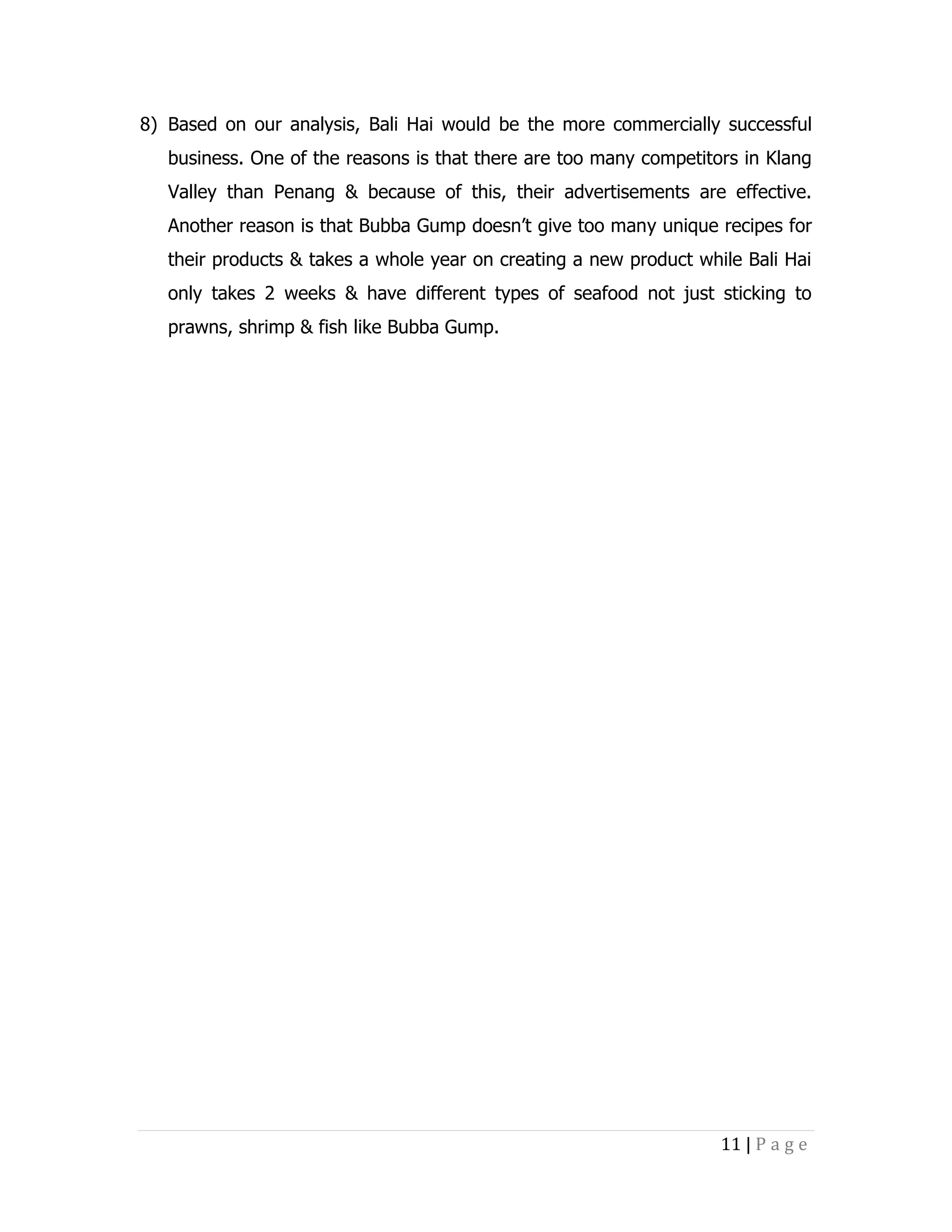 8) Based on our analysis, Bali Hai would be the more commercially successful
business. One of the reasons is that there are too many competitors in Klang
Valley than Penang & because of this, their advertisements are effective.
Another reason is that Bubba Gump doesn’t give too many unique recipes for
their products & takes a whole year on creating a new product while Bali Hai
only takes 2 weeks & have different types of seafood not just sticking to
prawns, shrimp & fish like Bubba Gump.

11 | P a g e

 