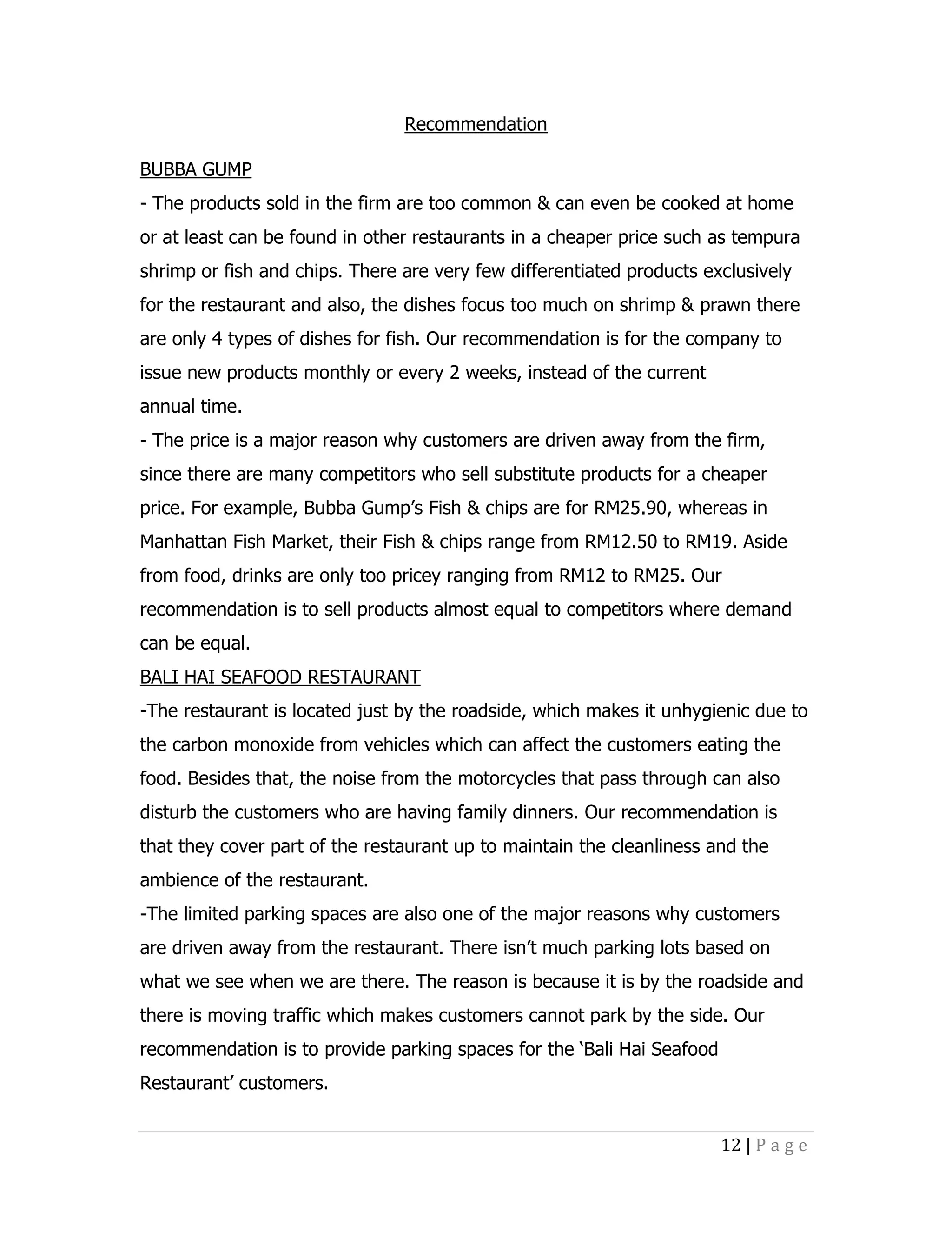 Recommendation
BUBBA GUMP
- The products sold in the firm are too common & can even be cooked at home
or at least can be found in other restaurants in a cheaper price such as tempura
shrimp or fish and chips. There are very few differentiated products exclusively
for the restaurant and also, the dishes focus too much on shrimp & prawn there
are only 4 types of dishes for fish. Our recommendation is for the company to
issue new products monthly or every 2 weeks, instead of the current
annual time.
- The price is a major reason why customers are driven away from the firm,
since there are many competitors who sell substitute products for a cheaper
price. For example, Bubba Gump’s Fish & chips are for RM25.90, whereas in
Manhattan Fish Market, their Fish & chips range from RM12.50 to RM19. Aside
from food, drinks are only too pricey ranging from RM12 to RM25. Our
recommendation is to sell products almost equal to competitors where demand
can be equal.
BALI HAI SEAFOOD RESTAURANT
-The restaurant is located just by the roadside, which makes it unhygienic due to
the carbon monoxide from vehicles which can affect the customers eating the
food. Besides that, the noise from the motorcycles that pass through can also
disturb the customers who are having family dinners. Our recommendation is
that they cover part of the restaurant up to maintain the cleanliness and the
ambience of the restaurant.
-The limited parking spaces are also one of the major reasons why customers
are driven away from the restaurant. There isn’t much parking lots based on
what we see when we are there. The reason is because it is by the roadside and
there is moving traffic which makes customers cannot park by the side. Our
recommendation is to provide parking spaces for the ‘Bali Hai Seafood
Restaurant’ customers.
12 | P a g e

 