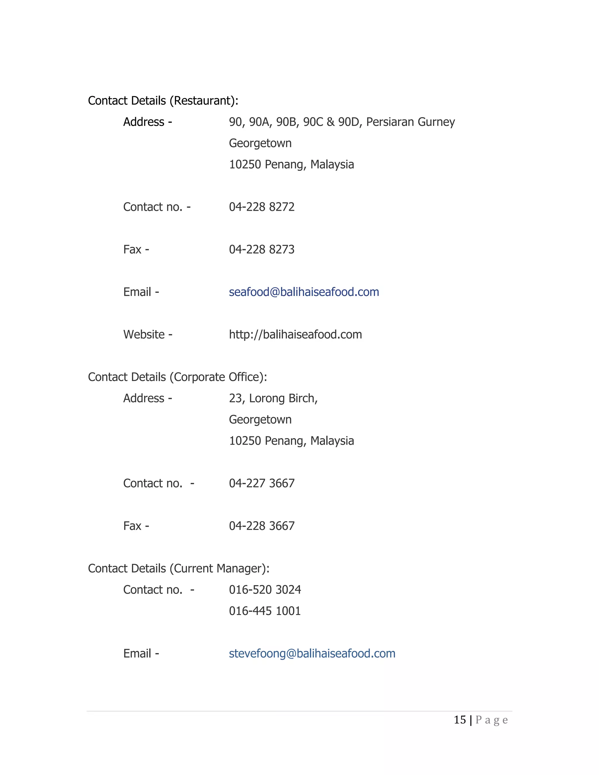 Contact Details (Restaurant):
Address -

90, 90A, 90B, 90C & 90D, Persiaran Gurney
Georgetown
10250 Penang, Malaysia

Contact no. -

04-228 8272

Fax -

04-228 8273

Email -

seafood@balihaiseafood.com

Website -

http://balihaiseafood.com

Contact Details (Corporate Office):
Address -

23, Lorong Birch,
Georgetown
10250 Penang, Malaysia

Contact no. -

04-227 3667

Fax -

04-228 3667

Contact Details (Current Manager):
Contact no. -

016-520 3024
016-445 1001

Email -

stevefoong@balihaiseafood.com

15 | P a g e

 