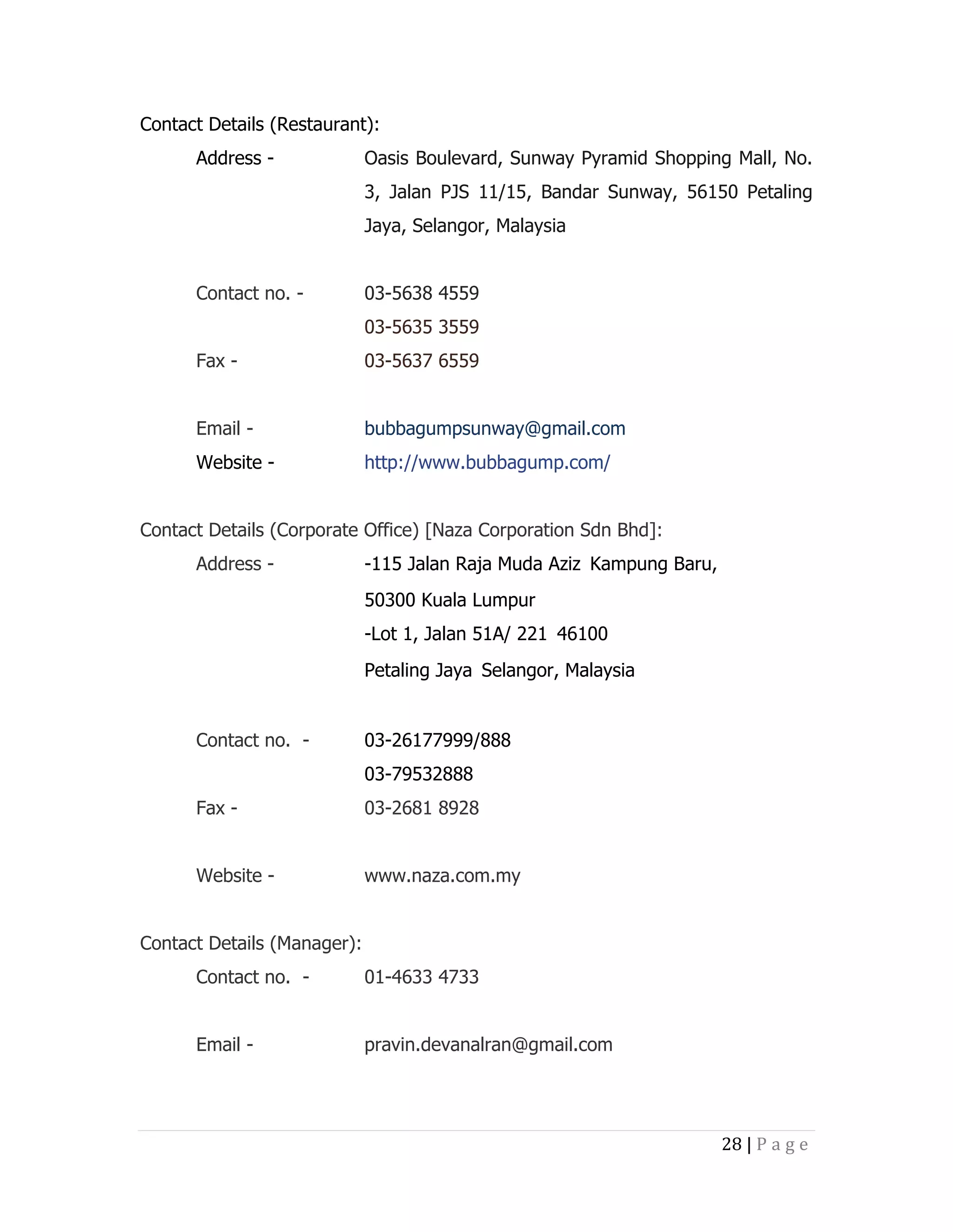 Contact Details (Restaurant):
Address -

Oasis Boulevard, Sunway Pyramid Shopping Mall, No.
3, Jalan PJS 11/15, Bandar Sunway, 56150 Petaling
Jaya, Selangor, Malaysia

Contact no. -

03-5638 4559
03-5635 3559

Fax -

03-5637 6559

Email -

bubbagumpsunway@gmail.com

Website -

http://www.bubbagump.com/

Contact Details (Corporate Office) [Naza Corporation Sdn Bhd]:
Address -

-115 Jalan Raja Muda Aziz Kampung Baru, 
50300 Kuala Lumpur
-Lot 1, Jalan 51A/ 221 46100
Petaling Jaya Selangor, Malaysia

Contact no. -

03-26177999/888
03-79532888

Fax -

03-2681 8928

Website -

www.naza.com.my

Contact Details (Manager):
Contact no. -

01-4633 4733

Email -

pravin.devanalran@gmail.com

28 | P a g e

 
