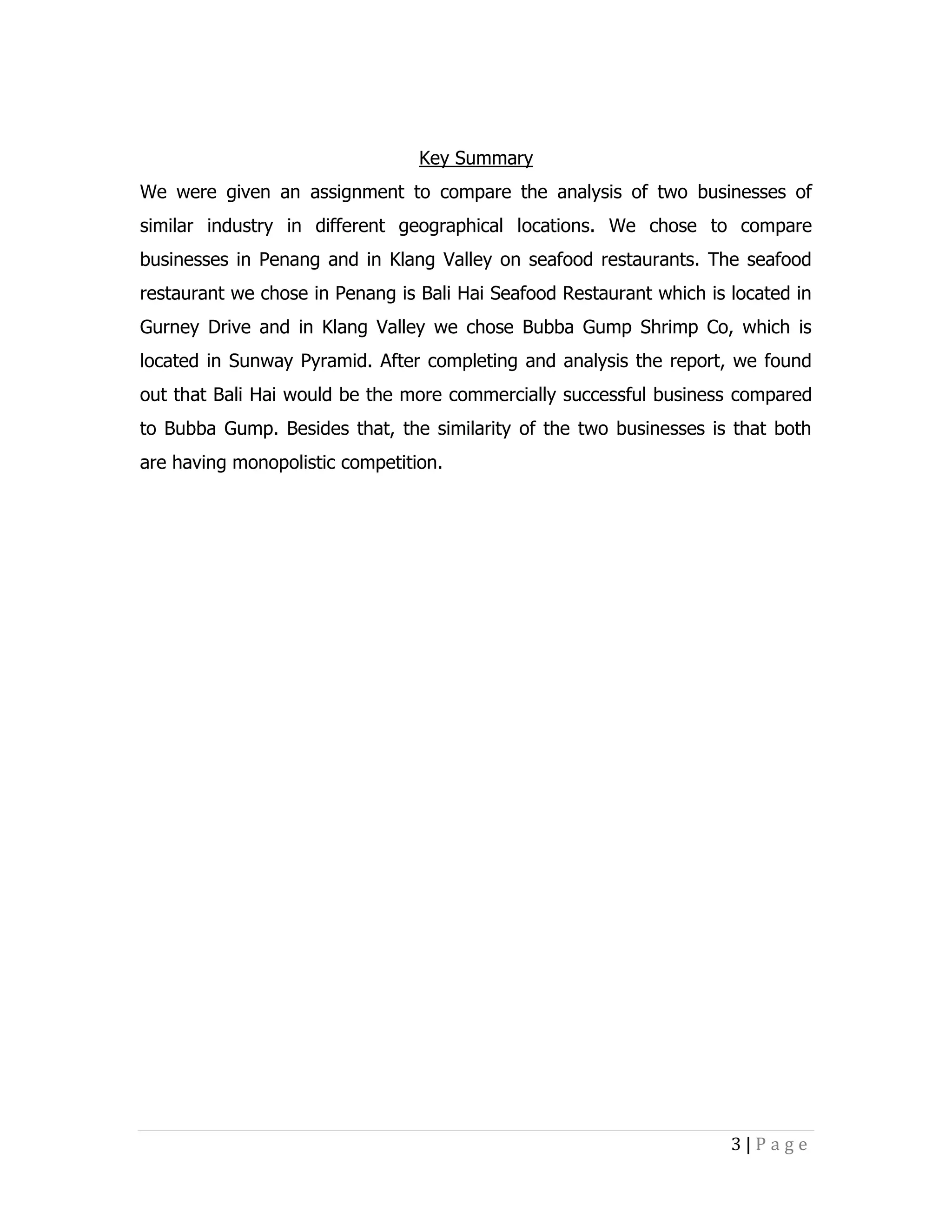 Key Summary
We were given an assignment to compare the analysis of two businesses of
similar industry in different geographical locations. We chose to compare
businesses in Penang and in Klang Valley on seafood restaurants. The seafood
restaurant we chose in Penang is Bali Hai Seafood Restaurant which is located in
Gurney Drive and in Klang Valley we chose Bubba Gump Shrimp Co, which is
located in Sunway Pyramid. After completing and analysis the report, we found
out that Bali Hai would be the more commercially successful business compared
to Bubba Gump. Besides that, the similarity of the two businesses is that both
are having monopolistic competition.

3|Page

 