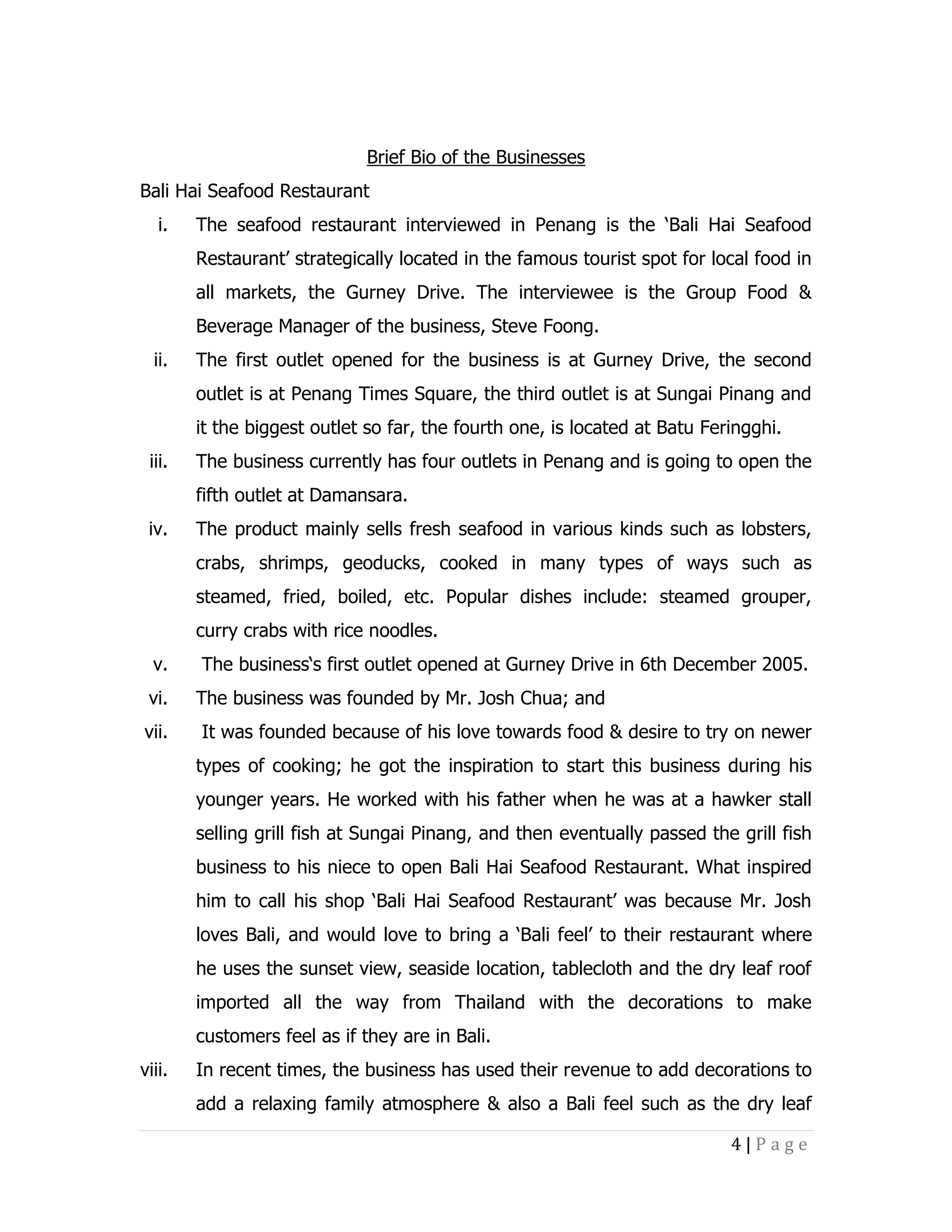 Brief Bio of the Businesses
Bali Hai Seafood Restaurant
i.

The seafood restaurant interviewed in Penang is the ‘Bali Hai Seafood
Restaurant’ strategically located in the famous tourist spot for local food in
all markets, the Gurney Drive. The interviewee is the Group Food &
Beverage Manager of the business, Steve Foong.

ii.

The first outlet opened for the business is at Gurney Drive, the second
outlet is at Penang Times Square, the third outlet is at Sungai Pinang and
it the biggest outlet so far, the fourth one, is located at Batu Feringghi.

iii.

The business currently has four outlets in Penang and is going to open the
fifth outlet at Damansara.

iv.

The product mainly sells fresh seafood in various kinds such as lobsters,
crabs, shrimps, geoducks, cooked in many types of ways such as
steamed, fried, boiled, etc. Popular dishes include: steamed grouper,
curry crabs with rice noodles.

v.
vi.
vii.

The business‘s first outlet opened at Gurney Drive in 6th December 2005.
The business was founded by Mr. Josh Chua; and
It was founded because of his love towards food & desire to try on newer
types of cooking; he got the inspiration to start this business during his
younger years. He worked with his father when he was at a hawker stall
selling grill fish at Sungai Pinang, and then eventually passed the grill fish
business to his niece to open Bali Hai Seafood Restaurant. What inspired
him to call his shop ‘Bali Hai Seafood Restaurant’ was because Mr. Josh
loves Bali, and would love to bring a ‘Bali feel’ to their restaurant where
he uses the sunset view, seaside location, tablecloth and the dry leaf roof
imported all the way from Thailand with the decorations to make
customers feel as if they are in Bali.

viii.

In recent times, the business has used their revenue to add decorations to
add a relaxing family atmosphere & also a Bali feel such as the dry leaf
4|Page

 