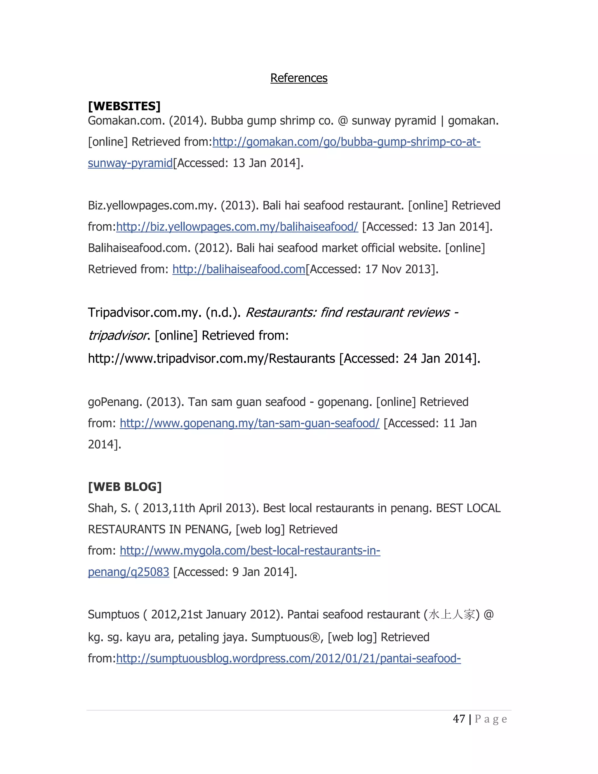 References
[WEBSITES]
Gomakan.com. (2014). Bubba gump shrimp co. @ sunway pyramid | gomakan.
[online] Retrieved from:http://gomakan.com/go/bubba-gump-shrimp-co-atsunway-pyramid[Accessed: 13 Jan 2014].
Biz.yellowpages.com.my. (2013). Bali hai seafood restaurant. [online] Retrieved
from:http://biz.yellowpages.com.my/balihaiseafood/ [Accessed: 13 Jan 2014].
Balihaiseafood.com. (2012). Bali hai seafood market official website. [online]
Retrieved from: http://balihaiseafood.com[Accessed: 17 Nov 2013].

Tripadvisor.com.my. (n.d.). Restaurants: find restaurant reviews -

tripadvisor. [online] Retrieved from:
http://www.tripadvisor.com.my/Restaurants [Accessed: 24 Jan 2014].
goPenang. (2013). Tan sam guan seafood - gopenang. [online] Retrieved
from: http://www.gopenang.my/tan-sam-guan-seafood/ [Accessed: 11 Jan
2014].
[WEB BLOG]
Shah, S. ( 2013,11th April 2013). Best local restaurants in penang. BEST LOCAL
RESTAURANTS IN PENANG, [web log] Retrieved
from: http://www.mygola.com/best-local-restaurants-inpenang/q25083 [Accessed: 9 Jan 2014].
Sumptuos ( 2012,21st January 2012). Pantai seafood restaurant (水上人家) @
kg. sg. kayu ara, petaling jaya. Sumptuous®, [web log] Retrieved
from:http://sumptuousblog.wordpress.com/2012/01/21/pantai-seafood-

47 | P a g e

 