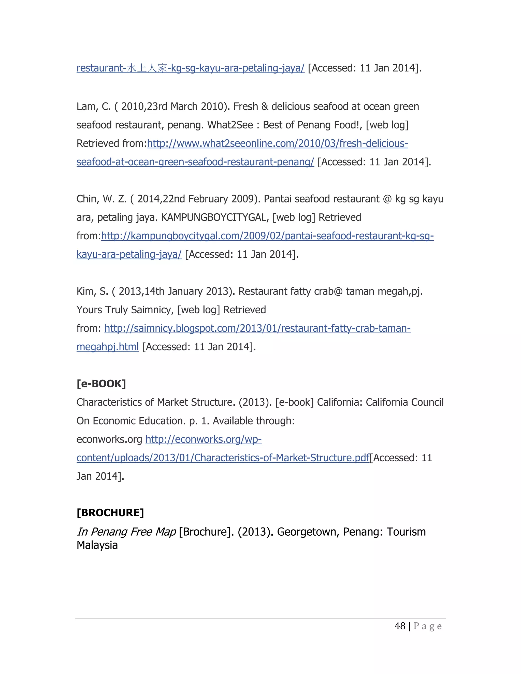 restaurant-水上人家-kg-sg-kayu-ara-petaling-jaya/ [Accessed: 11 Jan 2014].

Lam, C. ( 2010,23rd March 2010). Fresh & delicious seafood at ocean green
seafood restaurant, penang. What2See : Best of Penang Food!, [web log]
Retrieved from:http://www.what2seeonline.com/2010/03/fresh-deliciousseafood-at-ocean-green-seafood-restaurant-penang/ [Accessed: 11 Jan 2014].
Chin, W. Z. ( 2014,22nd February 2009). Pantai seafood restaurant @ kg sg kayu
ara, petaling jaya. KAMPUNGBOYCITYGAL, [web log] Retrieved
from:http://kampungboycitygal.com/2009/02/pantai-seafood-restaurant-kg-sgkayu-ara-petaling-jaya/ [Accessed: 11 Jan 2014].
Kim, S. ( 2013,14th January 2013). Restaurant fatty crab@ taman megah,pj.
Yours Truly Saimnicy, [web log] Retrieved
from: http://saimnicy.blogspot.com/2013/01/restaurant-fatty-crab-tamanmegahpj.html [Accessed: 11 Jan 2014].
[e-BOOK]
Characteristics of Market Structure. (2013). [e-book] California: California Council
On Economic Education. p. 1. Available through:
econworks.org http://econworks.org/wpcontent/uploads/2013/01/Characteristics-of-Market-Structure.pdf[Accessed: 11
Jan 2014].
[BROCHURE]

In Penang Free Map [Brochure]. (2013). Georgetown, Penang: Tourism
Malaysia

48 | P a g e

 