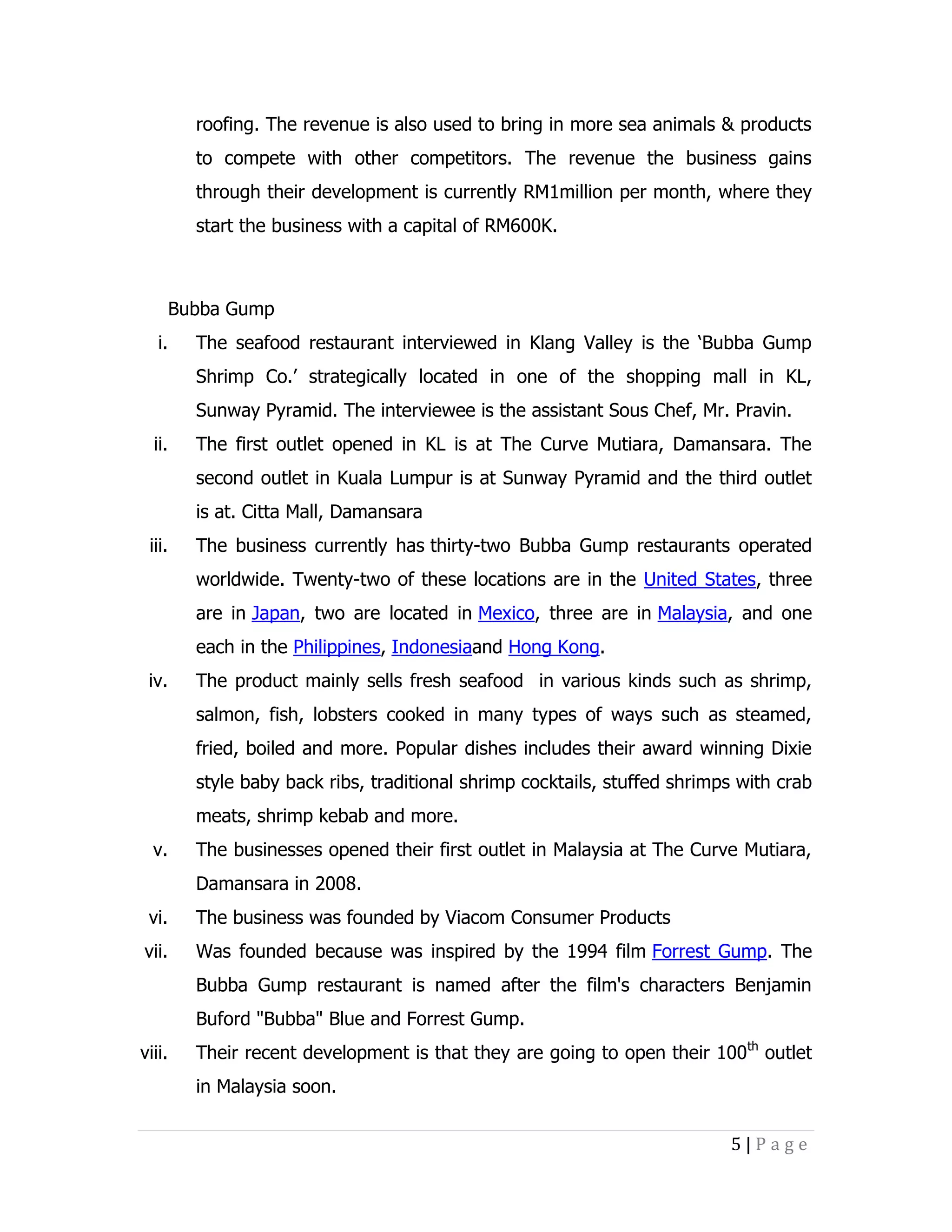 roofing. The revenue is also used to bring in more sea animals & products
to compete with other competitors. The revenue the business gains
through their development is currently RM1million per month, where they
start the business with a capital of RM600K.

Bubba Gump
i.

The seafood restaurant interviewed in Klang Valley is the ‘Bubba Gump
Shrimp Co.’ strategically located in one of the shopping mall in KL,
Sunway Pyramid. The interviewee is the assistant Sous Chef, Mr. Pravin.

ii.

The first outlet opened in KL is at The Curve Mutiara, Damansara. The
second outlet in Kuala Lumpur is at Sunway Pyramid and the third outlet
is at. Citta Mall, Damansara

iii.

The business currently has thirty-two Bubba Gump restaurants operated
worldwide. Twenty-two of these locations are in the United States, three
are in Japan, two are located in Mexico, three are in Malaysia, and one
each in the Philippines, Indonesiaand Hong Kong.

iv.

The product mainly sells fresh seafood in various kinds such as shrimp,
salmon, fish, lobsters cooked in many types of ways such as steamed,
fried, boiled and more. Popular dishes includes their award winning Dixie
style baby back ribs, traditional shrimp cocktails, stuffed shrimps with crab
meats, shrimp kebab and more.

v.

The businesses opened their first outlet in Malaysia at The Curve Mutiara,
Damansara in 2008.

vi.

The business was founded by Viacom Consumer Products

vii.

Was founded because was inspired by the 1994 film Forrest Gump. The
Bubba Gump restaurant is named after the film's characters Benjamin
Buford "Bubba" Blue and Forrest Gump.

viii.

Their recent development is that they are going to open their 100th outlet
in Malaysia soon.
5|Page

 